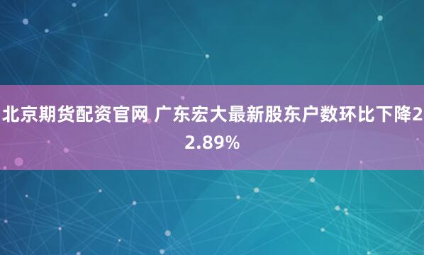 北京期货配资官网 广东宏大最新股东户数环比下降22.89%