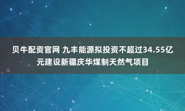 贝牛配资官网 九丰能源拟投资不超过34.55亿元建设新疆庆华煤制天然气项目