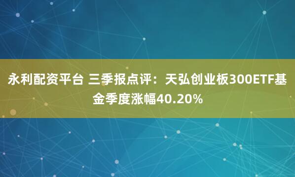 永利配资平台 三季报点评：天弘创业板300ETF基金季度涨幅40.20%