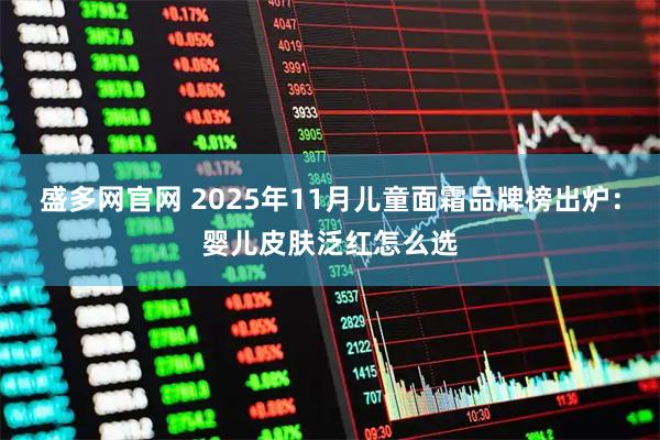 盛多网官网 2025年11月儿童面霜品牌榜出炉：婴儿皮肤泛红怎么选