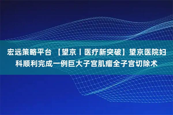 宏远策略平台 【望京丨医疗新突破】望京医院妇科顺利完成一例巨大子宫肌瘤全子宫切除术