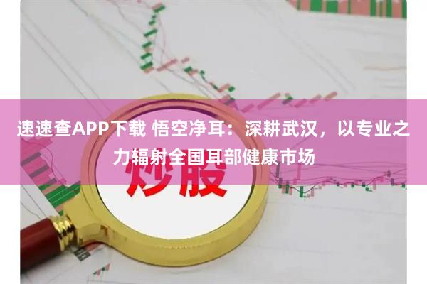 速速查APP下载 悟空净耳：深耕武汉，以专业之力辐射全国耳部健康市场