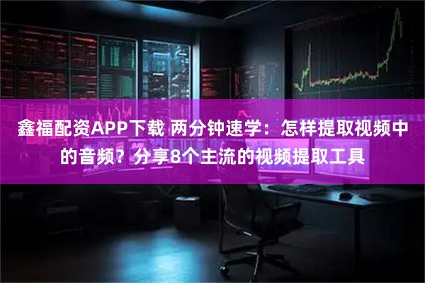 鑫福配资APP下载 两分钟速学：怎样提取视频中的音频？分享8个主流的视频提取工具