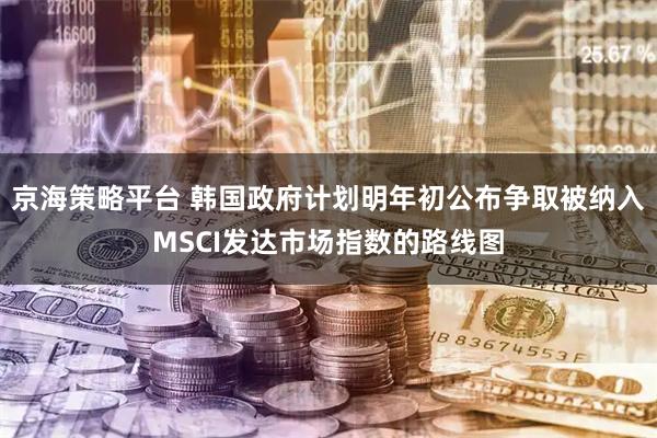 京海策略平台 韩国政府计划明年初公布争取被纳入MSCI发达市场指数的路线图