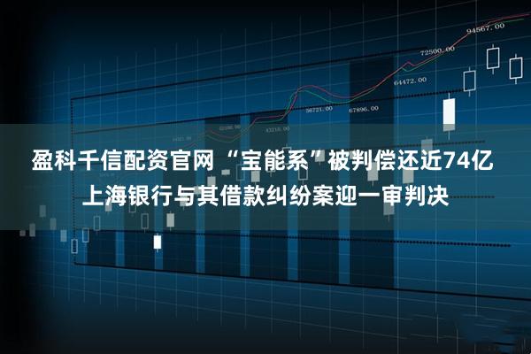盈科千信配资官网 “宝能系”被判偿还近74亿 上海银行与其借款纠纷案迎一审判决