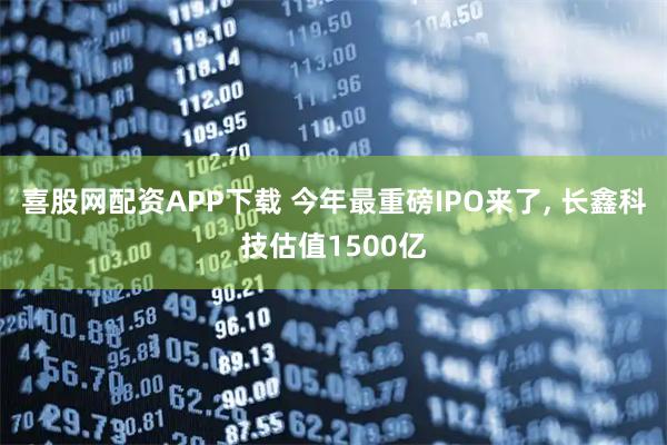 喜股网配资APP下载 今年最重磅IPO来了, 长鑫科技估值1500亿