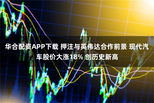 华合配资APP下载 押注与英伟达合作前景 现代汽车股价大涨18% 创历史新高