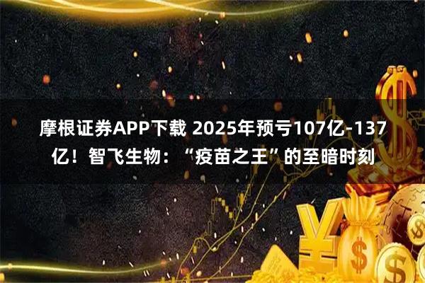 摩根证券APP下载 2025年预亏107亿-137亿！智飞生物：“疫苗之王”的至暗时刻